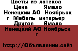 Цветы из латекса › Цена ­ 50 - Ямало-Ненецкий АО, Ноябрьск г. Мебель, интерьер » Другое   . Ямало-Ненецкий АО,Ноябрьск г.